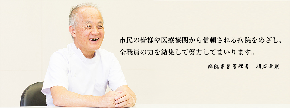 市民の皆様や医療機関から信頼される病院をめざし、
全職員の力を結集して努力してまいります。病院事業管理者 明石章則